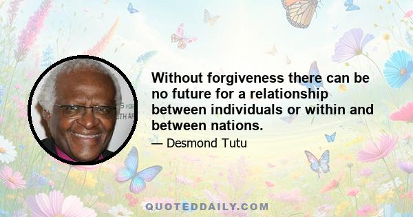 Without forgiveness there can be no future for a relationship between individuals or within and between nations.