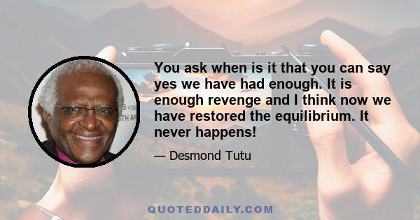 You ask when is it that you can say yes we have had enough. It is enough revenge and I think now we have restored the equilibrium. It never happens!