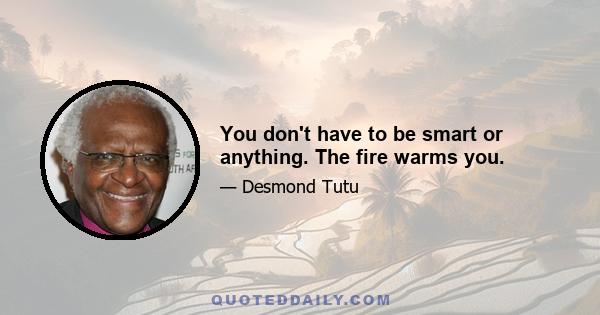 You don't have to be smart or anything. The fire warms you.