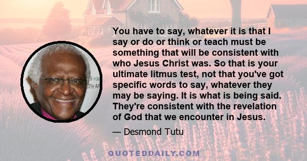 You have to say, whatever it is that I say or do or think or teach must be something that will be consistent with who Jesus Christ was. So that is your ultimate litmus test, not that you've got specific words to say,