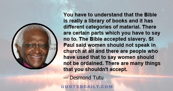 You have to understand that the Bible is really a library of books and it has different categories of material. There are certain parts which you have to say no to. The Bible accepted slavery. St Paul said women should