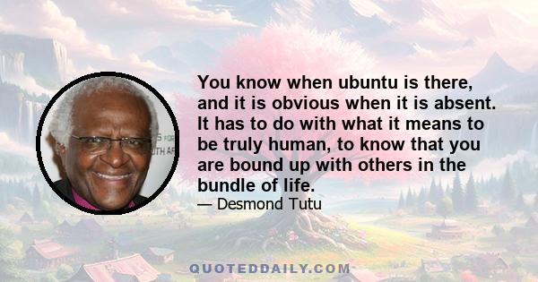 You know when ubuntu is there, and it is obvious when it is absent. It has to do with what it means to be truly human, to know that you are bound up with others in the bundle of life.