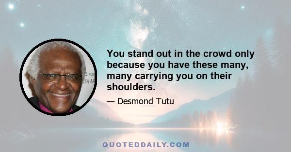 You stand out in the crowd only because you have these many, many carrying you on their shoulders.