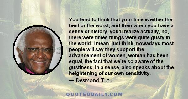 You tend to think that your time is either the best or the worst, and then when you have a sense of history, you'll realize actually, no, there were times things were quite gusty in the world. I mean, just think,