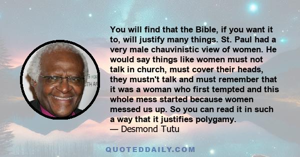 You will find that the Bible, if you want it to, will justify many things. St. Paul had a very male chauvinistic view of women. He would say things like women must not talk in church, must cover their heads, they