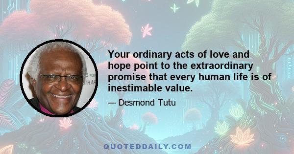 Your ordinary acts of love and hope point to the extraordinary promise that every human life is of inestimable value.