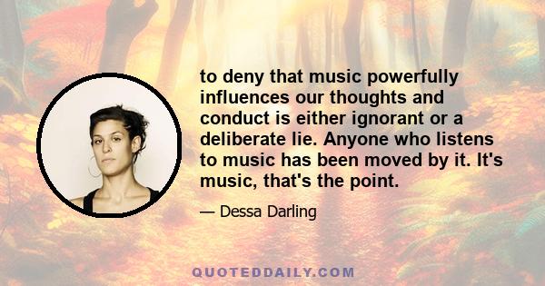 to deny that music powerfully influences our thoughts and conduct is either ignorant or a deliberate lie. Anyone who listens to music has been moved by it. It's music, that's the point.