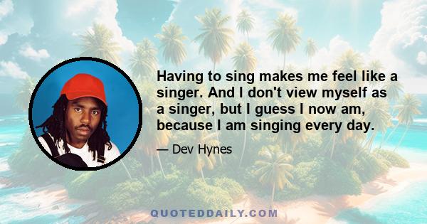 Having to sing makes me feel like a singer. And I don't view myself as a singer, but I guess I now am, because I am singing every day.