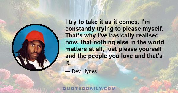 I try to take it as it comes. I'm constantly trying to please myself. That's why I've basically realised now, that nothing else in the world matters at all, just please yourself and the people you love and that's it.