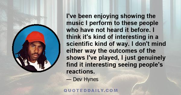 I've been enjoying showing the music I perform to these people who have not heard it before. I think it's kind of interesting in a scientific kind of way. I don't mind either way the outcomes of the shows I've played, I 