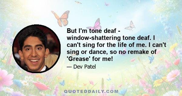 But I'm tone deaf - window-shattering tone deaf. I can't sing for the life of me. I can't sing or dance, so no remake of 'Grease' for me!