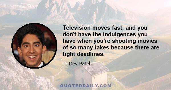 Television moves fast, and you don't have the indulgences you have when you're shooting movies of so many takes because there are tight deadlines.