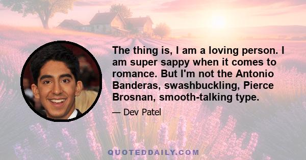 The thing is, I am a loving person. I am super sappy when it comes to romance. But I'm not the Antonio Banderas, swashbuckling, Pierce Brosnan, smooth-talking type.