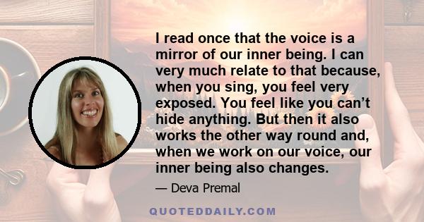 I read once that the voice is a mirror of our inner being. I can very much relate to that because, when you sing, you feel very exposed. You feel like you can’t hide anything. But then it also works the other way round