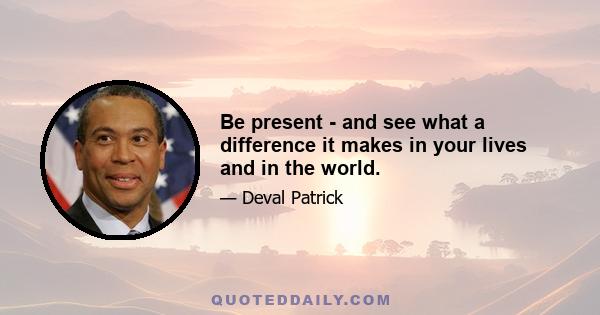 Be present - and see what a difference it makes in your lives and in the world.