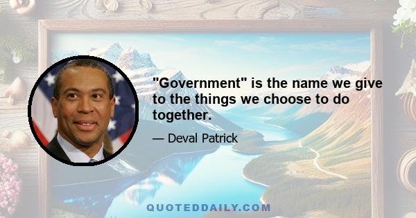 Government is the name we give to the things we choose to do together.