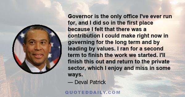 Governor is the only office I've ever run for, and I did so in the first place because I felt that there was a contribution I could make right now in governing for the long term and by leading by values. I ran for a