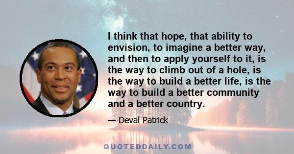 I think that hope, that ability to envision, to imagine a better way, and then to apply yourself to it, is the way to climb out of a hole, is the way to build a better life, is the way to build a better community and a