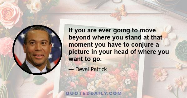 If you are ever going to move beyond where you stand at that moment you have to conjure a picture in your head of where you want to go.