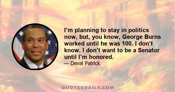 I’m planning to stay in politics now, but, you know, George Burns worked until he was 100. I don’t know. I don’t want to be a Senator until I’m honored.