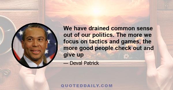 We have drained common sense out of our politics. The more we focus on tactics and games, the more good people check out and give up