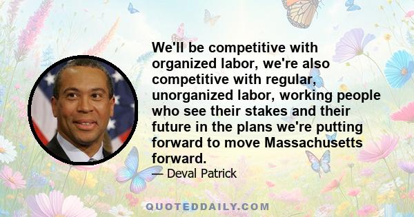 We'll be competitive with organized labor, we're also competitive with regular, unorganized labor, working people who see their stakes and their future in the plans we're putting forward to move Massachusetts forward.