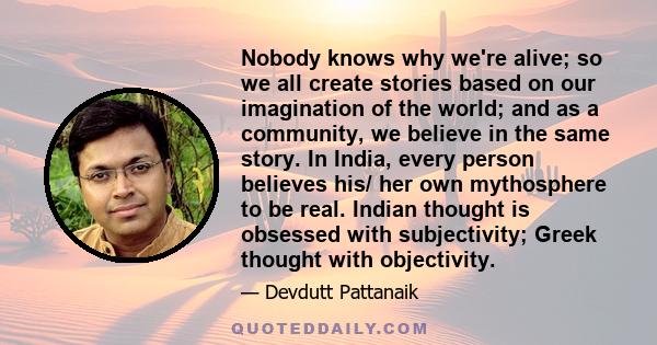 Nobody knows why we're alive; so we all create stories based on our imagination of the world; and as a community, we believe in the same story. In India, every person believes his/ her own mythosphere to be real. Indian 