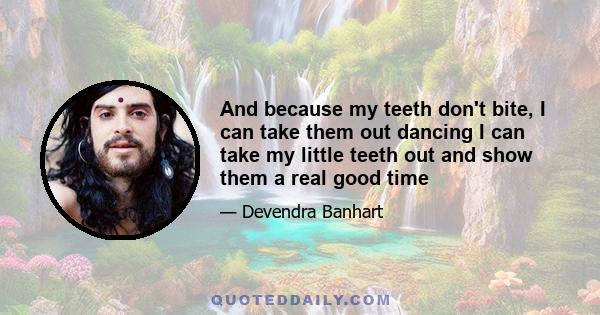 And because my teeth don't bite, I can take them out dancing I can take my little teeth out and show them a real good time