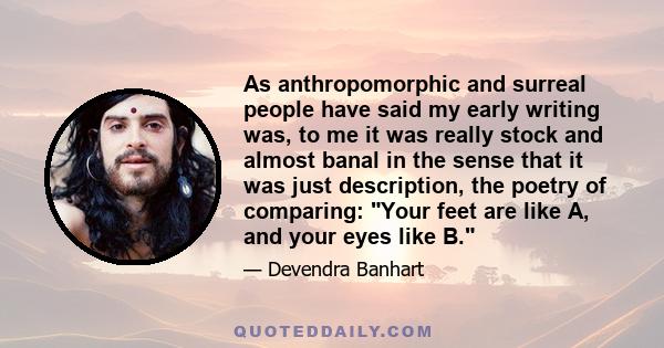 As anthropomorphic and surreal people have said my early writing was, to me it was really stock and almost banal in the sense that it was just description, the poetry of comparing: Your feet are like A, and your eyes