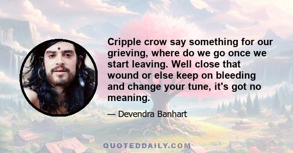 Cripple crow say something for our grieving, where do we go once we start leaving. Well close that wound or else keep on bleeding and change your tune, it's got no meaning.