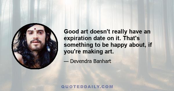 Good art doesn't really have an expiration date on it. That's something to be happy about, if you're making art.