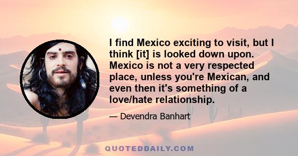 I find Mexico exciting to visit, but I think [it] is looked down upon. Mexico is not a very respected place, unless you're Mexican, and even then it's something of a love/hate relationship.