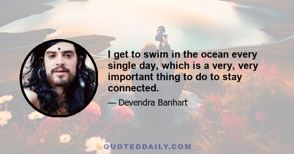 I get to swim in the ocean every single day, which is a very, very important thing to do to stay connected.