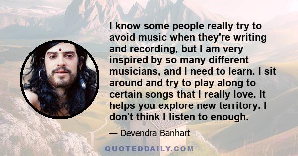 I know some people really try to avoid music when they're writing and recording, but I am very inspired by so many different musicians, and I need to learn. I sit around and try to play along to certain songs that I