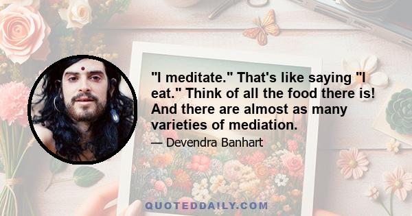 I meditate. That's like saying I eat. Think of all the food there is! And there are almost as many varieties of mediation.