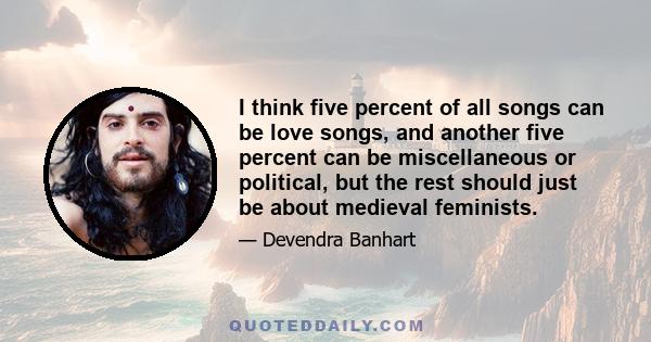 I think five percent of all songs can be love songs, and another five percent can be miscellaneous or political, but the rest should just be about medieval feminists.