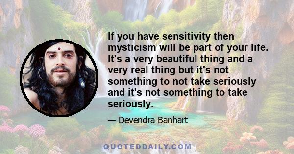 If you have sensitivity then mysticism will be part of your life. It's a very beautiful thing and a very real thing but it's not something to not take seriously and it's not something to take seriously.