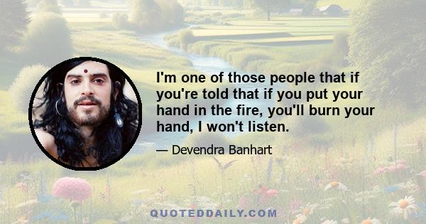 I'm one of those people that if you're told that if you put your hand in the fire, you'll burn your hand, I won't listen.