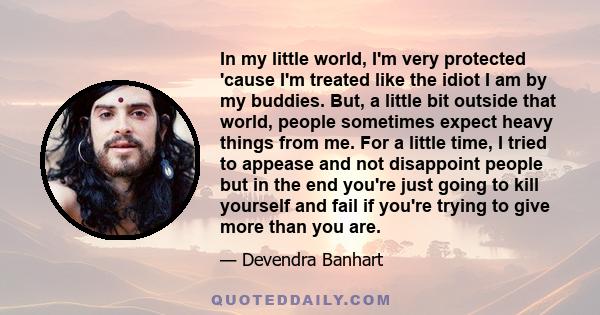 In my little world, I'm very protected 'cause I'm treated like the idiot I am by my buddies. But, a little bit outside that world, people sometimes expect heavy things from me. For a little time, I tried to appease and