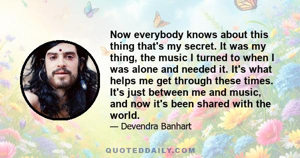 Now everybody knows about this thing that's my secret. It was my thing, the music I turned to when I was alone and needed it. It's what helps me get through these times. It's just between me and music, and now it's been 