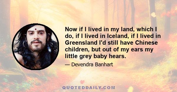 Now if I lived in my land, which I do, if I lived in Iceland, if I lived in Greensland I'd still have Chinese children, but out of my ears my little grey baby hears.