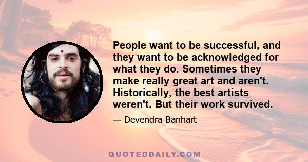 People want to be successful, and they want to be acknowledged for what they do. Sometimes they make really great art and aren't. Historically, the best artists weren't. But their work survived.