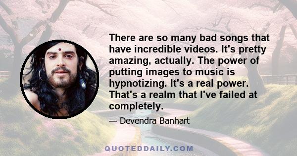 There are so many bad songs that have incredible videos. It's pretty amazing, actually. The power of putting images to music is hypnotizing. It's a real power. That's a realm that I've failed at completely.