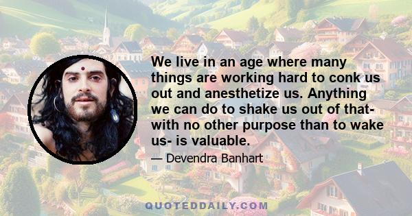 We live in an age where many things are working hard to conk us out and anesthetize us. Anything we can do to shake us out of that- with no other purpose than to wake us- is valuable.