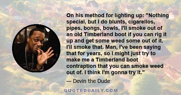 On his method for lighting up: Nothing special, but I do blunts, cigarellos, pipes, bongs, bowls, I'll smoke out of an old Timberland boot if you can rig it up and get some weed some out of it. I'll smoke that. Man,