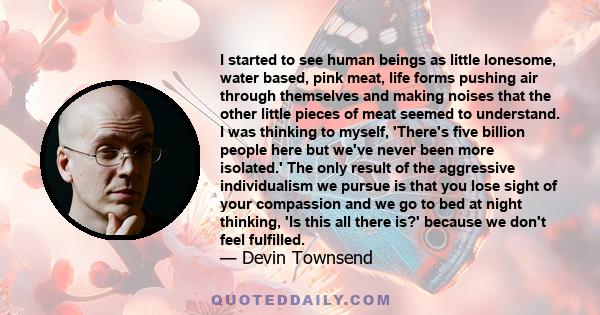 I started to see human beings as little lonesome, water based, pink meat, life forms pushing air through themselves and making noises that the other little pieces of meat seemed to understand. I was thinking to myself,