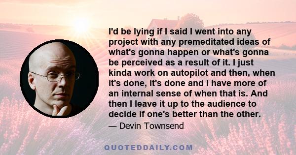 I'd be lying if I said I went into any project with any premeditated ideas of what's gonna happen or what's gonna be perceived as a result of it. I just kinda work on autopilot and then, when it's done, it's done and I