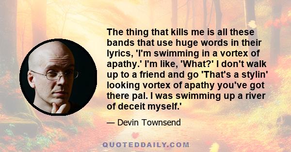 The thing that kills me is all these bands that use huge words in their lyrics, 'I'm swimming in a vortex of apathy.' I'm like, 'What?' I don't walk up to a friend and go 'That's a stylin' looking vortex of apathy