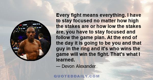 Every fight means everything. I have to stay focused no matter how high the stakes are or how low the stakes are, you have to stay focused and follow the game plan. At the end of the day it is going to be you and that