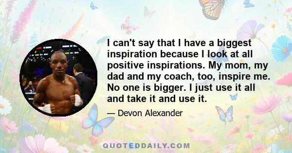 I can't say that I have a biggest inspiration because I look at all positive inspirations. My mom, my dad and my coach, too, inspire me. No one is bigger. I just use it all and take it and use it.